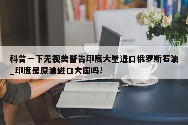 科普一下无视美警告印度大量进口俄罗斯石油_印度是原油进口大国吗!