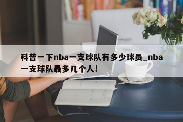 科普一下nba一支球队有多少球员_nba一支球队最多几个人!