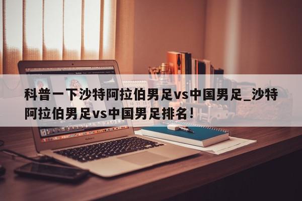 科普一下沙特阿拉伯男足vs中国男足_沙特阿拉伯男足vs中国男足排名!