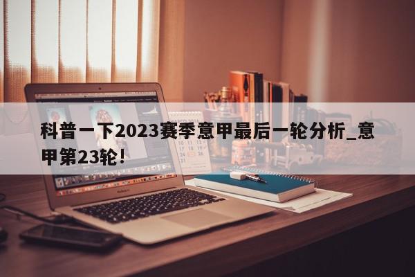 科普一下2023赛季意甲最后一轮分析_意甲第23轮!