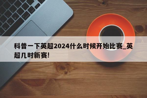 科普一下英超2024什么时候开始比赛_英超几时新赛!