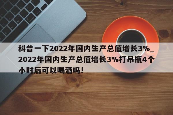 科普一下2022年国内生产总值增长3%_2022年国内生产总值增长3%打吊瓶4个小时后可以喝酒吗!