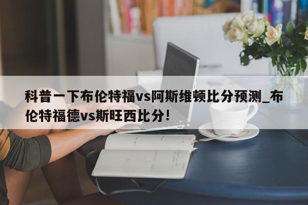 科普一下布伦特福vs阿斯维顿比分预测_布伦特福德vs斯旺西比分!