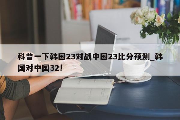 科普一下韩国23对战中国23比分预测_韩国对中国32!