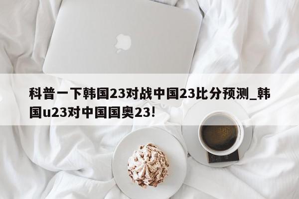 科普一下韩国23对战中国23比分预测_韩国u23对中国国奥23!