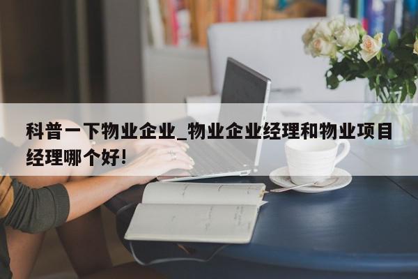 科普一下物业企业_物业企业经理和物业项目经理哪个好!