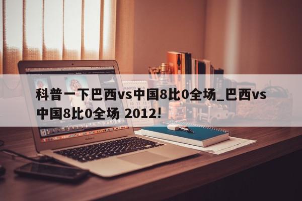 科普一下巴西vs中国8比0全场_巴西vs中国8比0全场 2012!