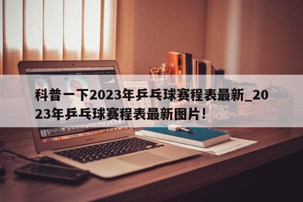 科普一下2023年乒乓球赛程表最新_2023年乒乓球赛程表最新图片!