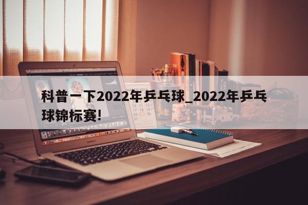 科普一下2022年乒乓球_2022年乒乓球锦标赛!