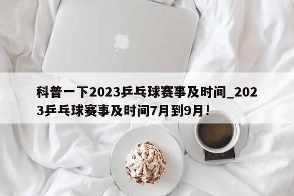 科普一下2023乒乓球赛事及时间_2023乒乓球赛事及时间7月到9月!