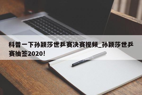 科普一下孙颖莎世乒赛决赛视频_孙颖莎世乒赛抽签2020!