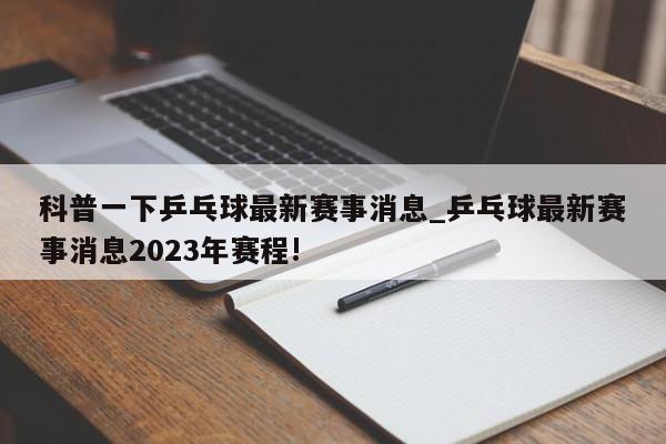 科普一下乒乓球最新赛事消息_乒乓球最新赛事消息2023年赛程!