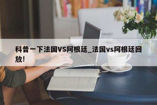 科普一下法国VS阿根廷_法国vs阿根廷回放!