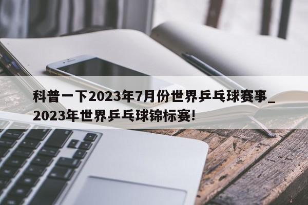 科普一下2023年7月份世界乒乓球赛事_2023年世界乒乓球锦标赛!