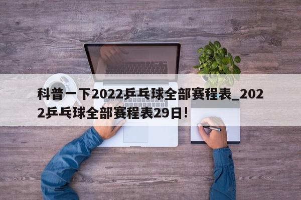 科普一下2022乒乓球全部赛程表_2022乒乓球全部赛程表29日!