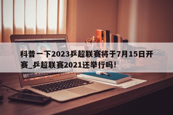 科普一下2023乒超联赛将于7月15日开赛_乒超联赛2021还举行吗!