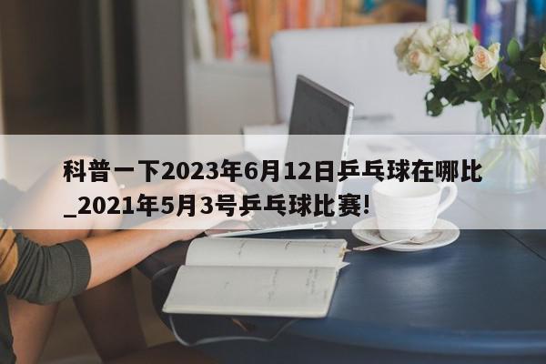 科普一下2023年6月12日乒乓球在哪比_2021年5月3号乒乓球比赛!