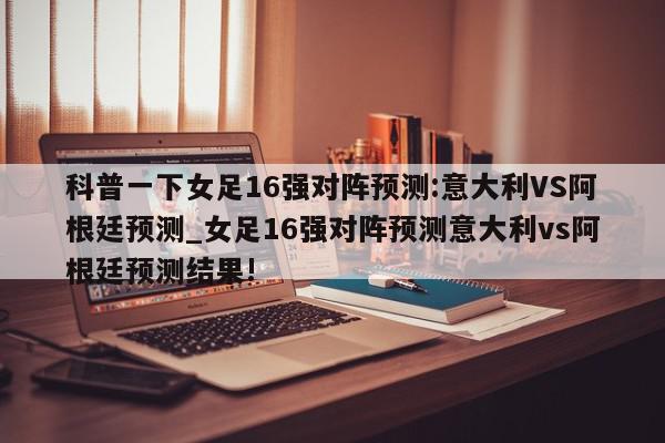 科普一下女足16强对阵预测:意大利VS阿根廷预测_女足16强对阵预测意大利vs阿根廷预测结果!