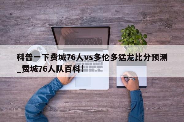 科普一下费城76人vs多伦多猛龙比分预测_费城76人队百科!