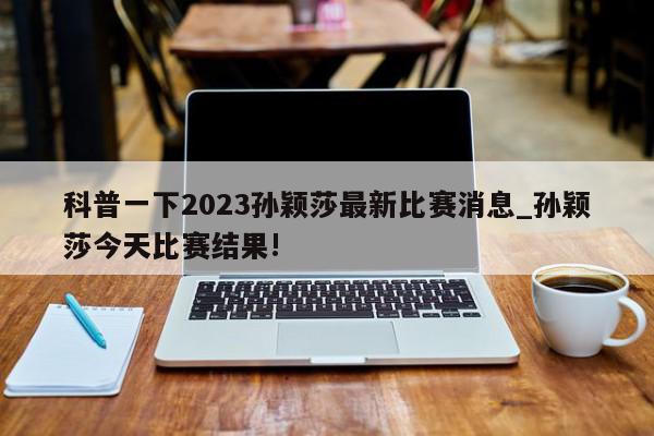 科普一下2023孙颖莎最新比赛消息_孙颖莎今天比赛结果!