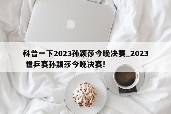 科普一下2023孙颖莎今晚决赛_2023 世乒赛孙颖莎今晚决赛!