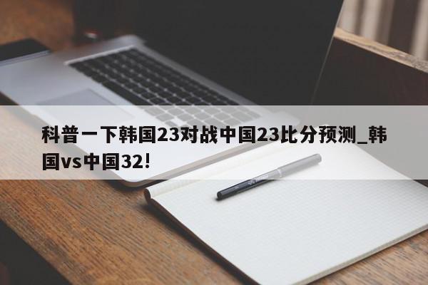 科普一下韩国23对战中国23比分预测_韩国vs中国32!