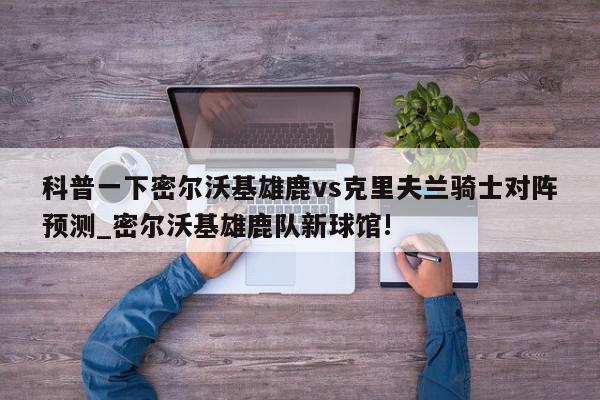 科普一下密尔沃基雄鹿vs克里夫兰骑士对阵预测_密尔沃基雄鹿队新球馆!