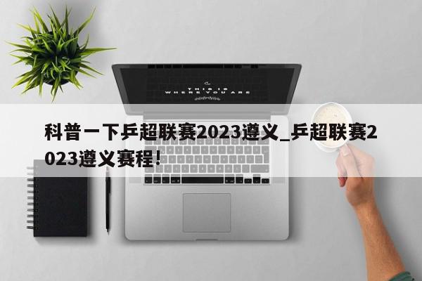 科普一下乒超联赛2023遵义_乒超联赛2023遵义赛程!