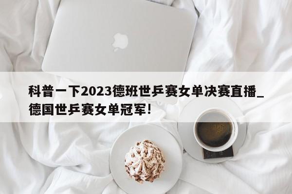 科普一下2023德班世乒赛女单决赛直播_德国世乒赛女单冠军!