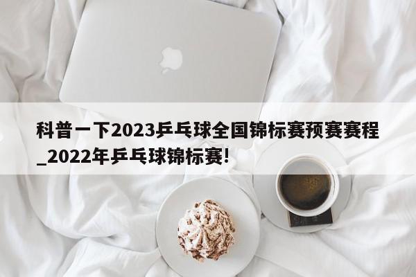 科普一下2023乒乓球全国锦标赛预赛赛程_2022年乒乓球锦标赛!