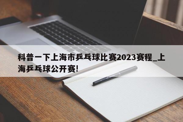 科普一下上海市乒乓球比赛2023赛程_上海乒乓球公开赛!