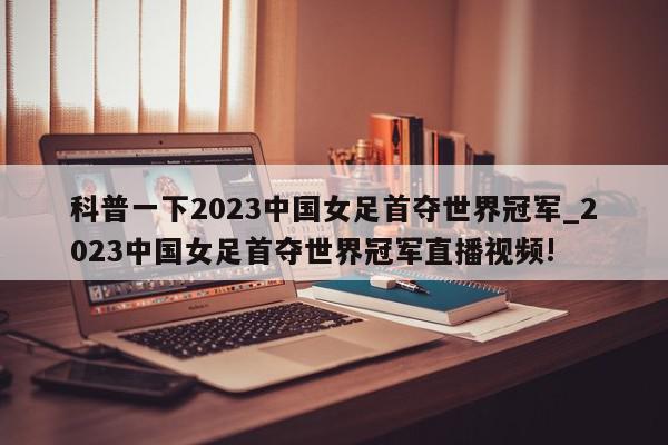 科普一下2023中国女足首夺世界冠军_2023中国女足首夺世界冠军直播视频!