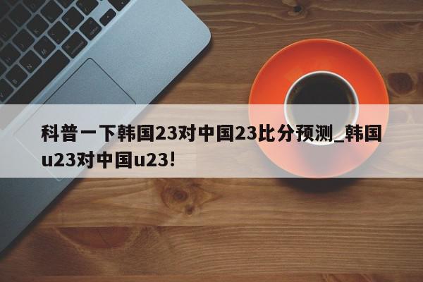 科普一下韩国23对中国23比分预测_韩国u23对中国u23!