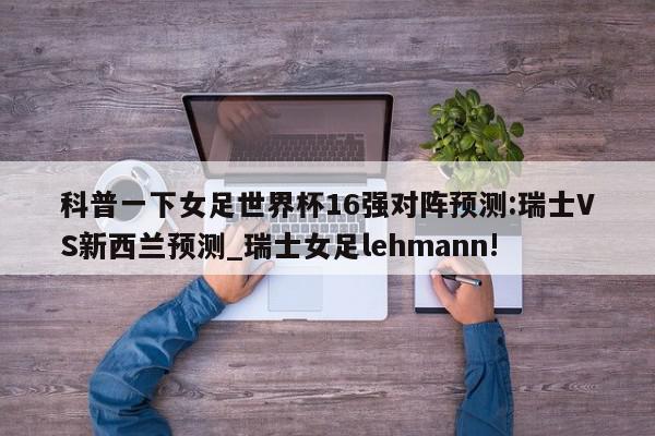 科普一下女足世界杯16强对阵预测:瑞士VS新西兰预测_瑞士女足lehmann!