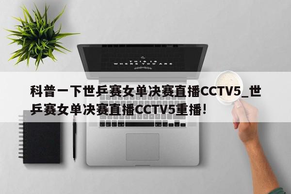 科普一下世乒赛女单决赛直播CCTV5_世乒赛女单决赛直播CCTV5重播!