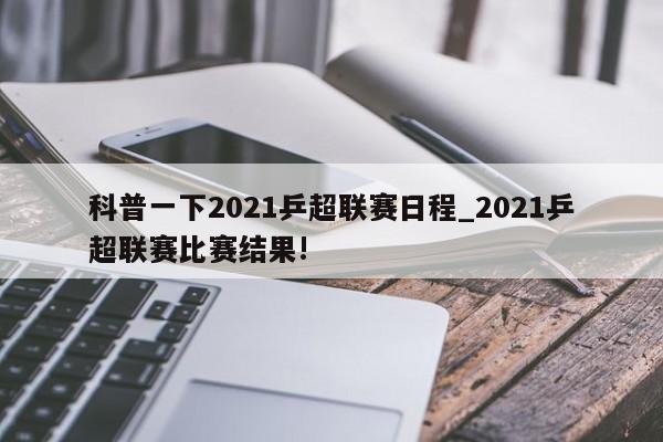 科普一下2021乒超联赛日程_2021乒超联赛比赛结果!