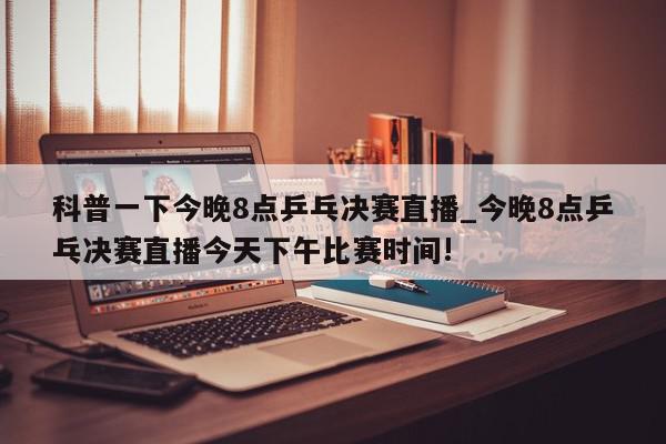 科普一下今晚8点乒乓决赛直播_今晚8点乒乓决赛直播今天下午比赛时间!