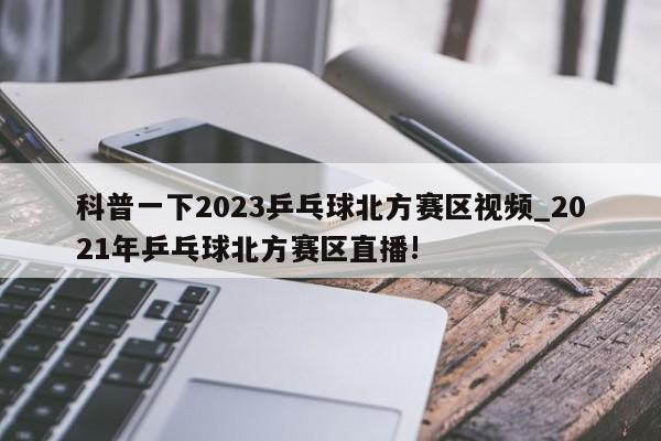 科普一下2023乒乓球北方赛区视频_2021年乒乓球北方赛区直播!