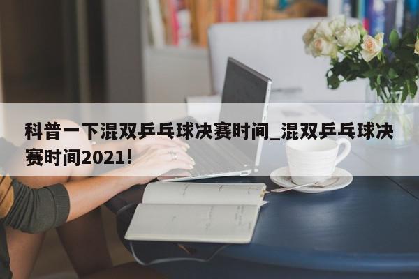 科普一下混双乒乓球决赛时间_混双乒乓球决赛时间2021!