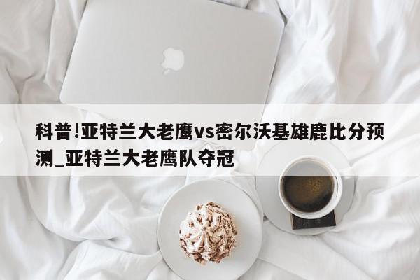 科普!亚特兰大老鹰vs密尔沃基雄鹿比分预测_亚特兰大老鹰队夺冠