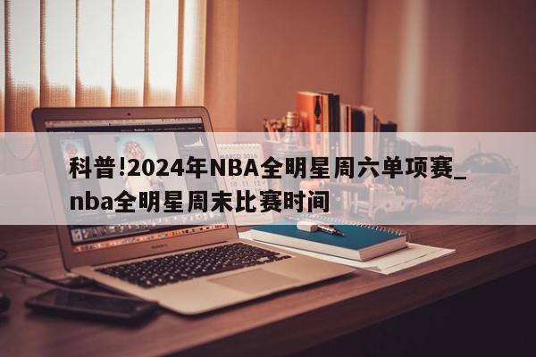 科普!2024年NBA全明星周六单项赛_nba全明星周末比赛时间