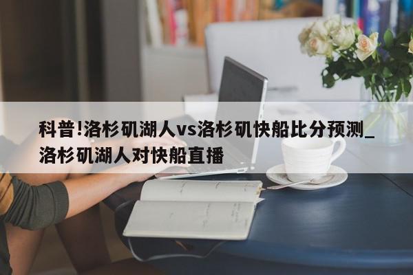 科普!洛杉矶湖人vs洛杉矶快船比分预测_洛杉矶湖人对快船直播