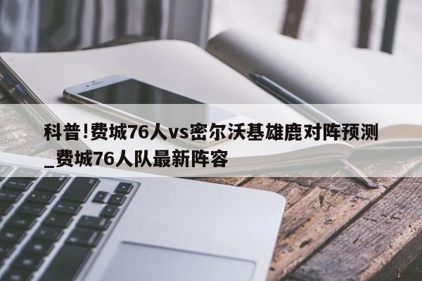 科普!费城76人vs密尔沃基雄鹿对阵预测_费城76人队最新阵容