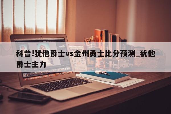 科普!犹他爵士vs金州勇士比分预测_犹他爵士主力