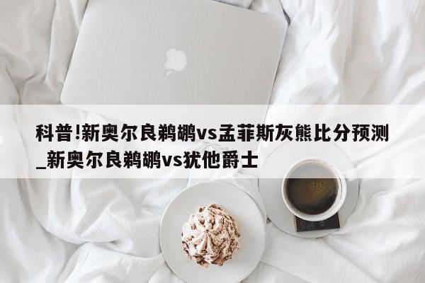 科普!新奥尔良鹈鹕vs孟菲斯灰熊比分预测_新奥尔良鹈鹕vs犹他爵士