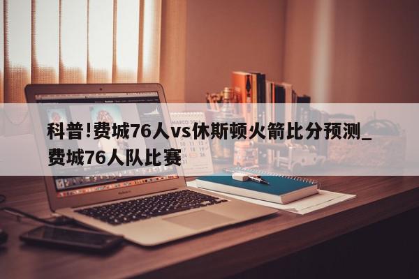 科普!费城76人vs休斯顿火箭比分预测_费城76人队比赛