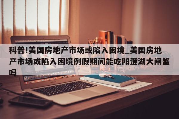 科普!美国房地产市场或陷入困境_美国房地产市场或陷入困境例假期间能吃阳澄湖大闸蟹吗