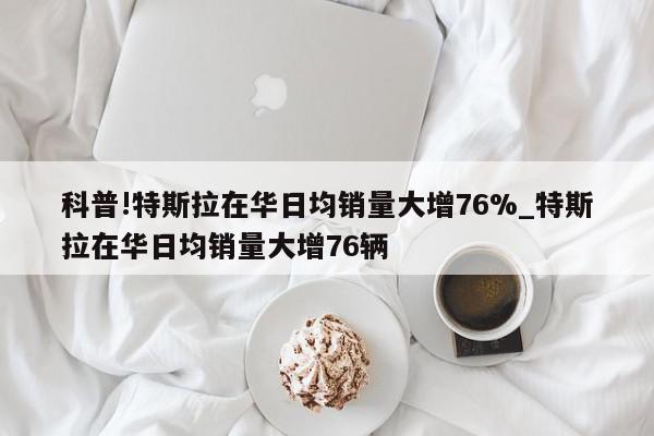 科普!特斯拉在华日均销量大增76%_特斯拉在华日均销量大增76辆