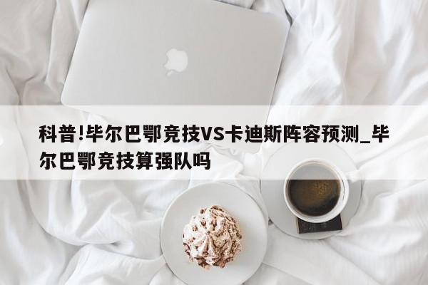 科普!毕尔巴鄂竞技VS卡迪斯阵容预测_毕尔巴鄂竞技算强队吗