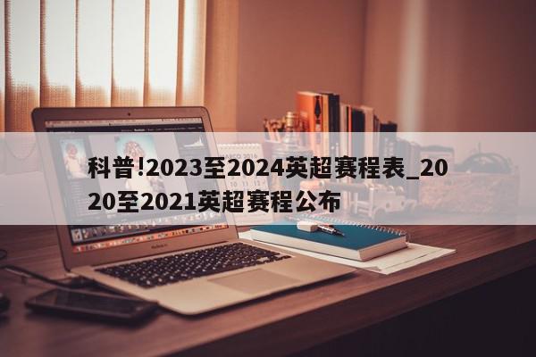 科普!2023至2024英超赛程表_2020至2021英超赛程公布